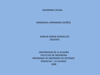 DIAGRAMA CAUSAL EMMANUEL HERNANDEZ MUÑOZ MARLIN AARON GONSALVEZ DOCENTE UNIVERSIDAD DE LA GUAJIRA FACULTAD DE INGENIERIA PROGRAMA DE INGENIERIA DE SISTEMAS  RIOHACHA – LA GUAJIRA  2008 