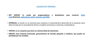 GLOSARIO DE TÉRMINOS
• NET SERVER: Es usado por programadores y diseñadores para construir sitios
web dinámicos, aplicaciones web y servicios web XML.
• ESTÍMULO: su ilusión es un estímulo para nosotros; el extraordinario desarrollo de la orquesta viene
determinado por la necesidad de ofrecer al público emociones y estímulos arrebatadores.
• FINITOS: es un conjunto que tiene un número finito de elementos.
• OBJETO: Cosa material inanimada, generalmente de tamaño pequeño o mediano, que puede ser
percibida por los sentidos.
 