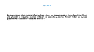 RESUMEN
Los diagramas de estado muestran el conjunto de estados por los cuales pasa un objeto durante su vida en
una aplicación en respuesta a eventos, junto con sus respuestas y acciones. También ilustran qué eventos
pueden cambiar el estado de los objetos de la clase.
 