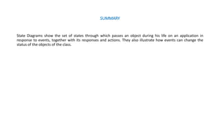 SUMMARY
State Diagrams show the set of states through which passes an object during his life on an application in
response to events, together with its responses and actions. They also illustrate how events can change the
status of the objects of the class.
 