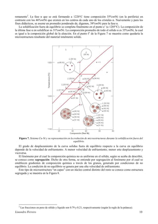 Lisandro Ferrero 10
remanente2
. La fase α que se está formando a 1220°C tiene composición 35%wtNi (en la periferia) en
contraste con los 46%wtNi que existen en los centros de cada uno de los cristales α. Nuevamente y para los
fines didácticos, se asume un promedio ponderado de, digamos, 38%wtNi para la fase α.
La solidificación fuera de equilibrio se completa finalmente en el punto e’ (a 1205°C). La composición de
la última fase α en solidificar es 31%wtNi. La composición promedio de todo el sólido α es 35%wtNi, la cual
es igual a la composición global de la aleación. En el punto f’ de la Figura 7 se muestra como quedaría la
microestructura resultante del material totalmente solido.
Figura 7. Sistema Cu-Ni y su representación en la evolución de microestructuras durante la solidificación fuera del
equilibrio.
El grado de desplazamiento de la curva solidus fuera de equilibrio respecto a la curva en equilibrio
depende de la velocidad de enfriamiento. A menor velocidad de enfriamiento, menor este desplazamiento y
viceversa.
El fenómeno por el cual la composición química no es uniforme en el sólido, según se acaba de describir,
se conoce como segregación. Dicho de otra forma, se entiende por segregación al fenómeno por el cual se
establecen gradientes de composición química a través de los granos, generado por condiciones de no
equilibrio. La condición de no equilibrio se genera por una alta velocidad de enfriamiento.
Este tipo de microestructura “en capas” con un núcleo central distinto del resto se conoce como estructura
segregada y se muestra en la Figura 8.
2
Las fracciones en peso de sólido y líquido son 0.79 y 0.21, respectivamente (según la regla de la palanca).
 
