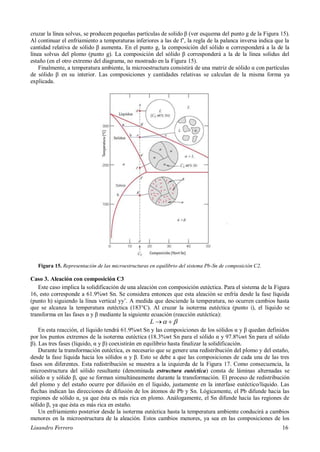 Lisandro Ferrero 16
cruzar la línea solvus, se producen pequeñas partículas de solido β (ver esquema del punto g de la Figura 15).
Al continuar el enfriamiento a temperaturas inferiores a las de f’, la regla de la palanca inversa indica que la
cantidad relativa de sólido β aumenta. En el punto g, la composición del sólido α corresponderá a la de la
línea solvus del plomo (punto g). La composición del sólido β corresponderá a la de la línea solidus del
estaño (en el otro extremo del diagrama, no mostrado en la Figura 15).
Finalmente, a temperatura ambiente, la microestructura consistirá de una matriz de sólido α con partículas
de sólido β en su interior. Las composiciones y cantidades relativas se calculan de la misma forma ya
explicada.
Figura 15. Representación de las microestructuras en equilibrio del sistema Pb-Sn de composición C2.
Caso 3. Aleación con composición C3
Este caso implica la solidificación de una aleación con composición eutéctica. Para el sistema de la Figura
16, esto corresponde a 61.9%wt Sn. Se considera entonces que esta aleación se enfría desde la fase líquida
(punto h) siguiendo la línea vertical yy’. A medida que desciende la temperatura, no ocurren cambios hasta
que se alcanza la temperatura eutéctica (183°C). Al cruzar la isoterma eutéctica (punto i), el líquido se
transforma en las fases α y β mediante la siguiente ecuación (reacción eutéctica):
 L
En esta reacción, el líquido tendrá 61.9%wt Sn y las composiciones de los sólidos α y β quedan definidos
por los puntos extremos de la isoterma eutéctica (18.3%wt Sn para el sólido α y 97.8%wt Sn para el sólido
β). Las tres fases (líquido, α y β) coexistirán en equilibrio hasta finalizar la solidificación.
Durante la transformación eutéctica, es necesario que se genere una redistribución del plomo y del estaño,
desde la fase líquida hacia los sólidos α y β. Esto se debe a que las composiciones de cada una de las tres
fases son diferentes. Esta redistribución se muestra a la izquierda de la Figura 17. Como consecuencia, la
microestructura del sólido resultante (denominada estructura eutéctica) consta de láminas alternadas se
sólido α y sólido β, que se forman simultáneamente durante la transformación. El proceso de redistribución
del plomo y del estaño ocurre por difusión en el líquido, justamente en la interfase eutéctico/líquido. Las
flechas indican las direcciones de difusión de los átomos de Pb y Sn. Lógicamente, el Pb difunde hacia las
regiones de sólido α, ya que ésta es más rica en plomo. Análogamente, el Sn difunde hacia las regiones de
sólido β, ya que ésta es más rica en estaño.
Un enfriamiento posterior desde la isoterma eutéctica hasta la temperatura ambiente conducirá a cambios
menores en la microestructura de la aleación. Estos cambios menores, ya sea en las composiciones de los
 