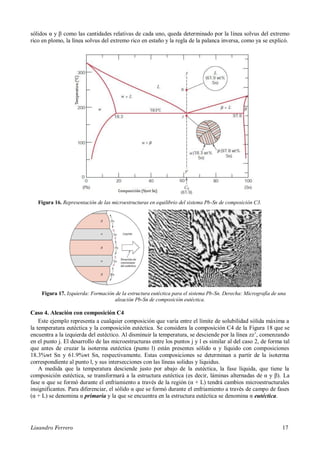 Lisandro Ferrero 17
sólidos α y β como las cantidades relativas de cada uno, queda determinado por la línea solvus del extremo
rico en plomo, la línea solvus del extremo rico en estaño y la regla de la palanca inversa, como ya se explicó.
Figura 16. Representación de las microestructuras en equilibrio del sistema Pb-Sn de composición C3.
Figura 17. Izquierda: Formación de la estructura eutéctica para el sistema Pb-Sn. Derecha: Micrografía de una
aleación Pb-Sn de composición eutéctica.
Caso 4. Aleación con composición C4
Este ejemplo representa a cualquier composición que varía entre el límite de solubilidad sólida máxima a
la temperatura eutéctica y la composición eutéctica. Se considera la composición C4 de la Figura 18 que se
encuentra a la izquierda del eutéctico. Al disminuir la temperatura, se desciende por la línea zz’, comenzando
en el punto j. El desarrollo de las microestructuras entre los puntos j y l es similar al del caso 2, de forma tal
que antes de cruzar la isoterma eutéctica (punto l) están presentes sólido α y líquido con composiciones
18.3%wt Sn y 61.9%wt Sn, respectivamente. Estas composiciones se determinan a partir de la isoterma
correspondiente al punto l, y sus intersecciones con las líneas solidus y liquidus.
A medida que la temperatura desciende justo por abajo de la eutéctica, la fase líquida, que tiene la
composición eutéctica, se transformará a la estructura eutéctica (es decir, láminas alternadas de α y β). La
fase α que se formó durante el enfriamiento a través de la región (α + L) tendrá cambios microestructurales
insignificantes. Para diferenciar, el sólido α que se formó durante el enfriamiento a través de campo de fases
(α + L) se denomina α primaria y la que se encuentra en la estructura eutéctica se denomina α eutéctica.
 