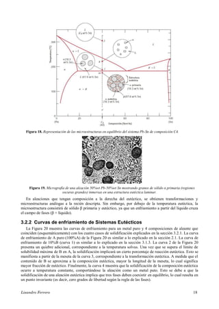 Lisandro Ferrero 18
Figura 18. Representación de las microestructuras en equilibrio del sistema Pb-Sn de composición C4.
Figura 19. Micrografía de una aleación 50%wt Pb-50%wt Sn mostrando granos de sólido α primaria (regiones
oscuras grandes) inmersas en una estructura eutéctica laminar.
En aleaciones que tengan composición a la derecha del eutéctico, se obtienen transformaciones y
microestructuras análogas a la recién descripta. Sin embargo, por debajo de la temperatura eutéctica, la
microestructura consistirá de sólido β primaria y eutéctico, ya que un enfriamiento a partir del líquido cruza
el campo de fases (β + líquido).
3.2.2 Curvas de enfriamiento de Sistemas Eutécticos
La Figura 20 muestra las curvas de enfriamiento para un metal puro y 4 composiciones de aleante que
coinciden (esquemáticamente) con los cuatro casos de solidificación explicados en la sección 3.2.1. La curva
de enfriamiento de A puro (100%A) de la Figura 20 es similar a lo explicado en la sección 2.1. La curva de
enfriamiento de 10%B (curva 1) es similar a lo explicado en la sección 3.1.3. La curva 2 de la Figura 20
presenta un quiebre adicional, correspondiente a la temperatura solvus. Una vez que se supera el límite de
solubilidad máxima de B en A, la solidificación implicará un cierto porcentaje de reacción eutéctica. Esto se
manifiesta a partir de la meseta de la curva 3, correspondiente a la transformación eutéctica. A medida que el
contenido de B se aproxima a la composición eutéctica, mayor la longitud de la meseta, lo cual significa
mayor fracción de eutéctico. Finalmente, la curva 4 muestra que la solidificación de la composición eutéctica
ocurre a temperatura constante, comportándose la aleación como un metal puto. Esto se debe a que la
solidificación de una aleación eutéctica implica que tres fases deben coexistir en equilibrio, lo cual resulta en
un punto invariante (es decir, cero grados de libertad según la regla de las fases).
 