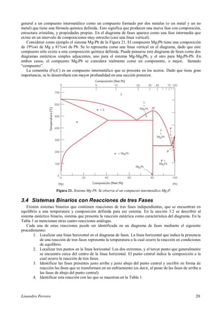 Lisandro Ferrero 20
general a un compuesto intermetálico como un compuesto formado por dos metales (o un metal y un no
metal) que tiene una fórmula química definida. Esto significa que producen una nueva fase con composición,
estructura cristalina, y propiedades propias. En el diagrama de fases aparece como una fase intermedia que
existe en un intervalo de composiciones muy estrecho (casi una línea vertical).
Considerar como ejemplo el sistema Mg-Pb de la Figura 21. El compuesto Mg2Pb tiene una composición
de 19%wt de Mg y 81%wt de Pb. Se lo representa como una línea vertical en el diagrama, dado que este
compuesto sólo existe a esta composición química definida. Puede pensarse este diagrama de fases como dos
diagramas eutécticos simples adyacentes, uno para el sistema Mg-Mg2Pb, y el otro para Mg2Pb-Pb. En
ambos casos, el compuesto Mg2Pb se considera realmente como un componente, o mejor, llamado
“compuesto”.
La cementita (Fe3C) es un compuesto intermetálico que se presenta en los aceros. Dado que tiene gran
importancia, se lo desarrollará con mayor profundidad en una sección posterior.
Figura 21. Sistema Mg-Pb. Se observa el un compuesto intermetálico Mg2P.
3.4 Sistemas Binarios con Reacciones de tres Fases
Existen sistemas binarios que contienen reacciones de tres fases independientes, que se encuentran en
equilibrio a una temperatura y composición definida para ese sistema. En la sección 3.2 se describió al
sistema eutéctico binario, sistema que presenta la reacción eutéctica como característica del diagrama. En la
Tabla 1 se mencionan otras cuatro reacciones análogas.
Cada una de estas reacciones puede ser identificada en un diagrama de fases mediante el siguiente
procedimiento:
1. Localizar una línea horizontal en el diagrama de fases. La línea horizontal que indica la presencia
de una reacción de tres fases representa la temperatura a la cual ocurre la reacción en condiciones
de equilibrio.
2. Localizar tres puntos en la línea horizontal: Los dos extremos, y el tercer punto que generalmente
se encuentra cerca del centro de la línea horizontal. El punto central indica la composición a la
cual ocurre la reacción de tres fases.
3. Identificar las fases presentes justo arriba y justo abajo del punto central y escribir en forma de
reacción las fases que se transforman en un enfriamiento (es decir, al pasar de las fases de arriba a
las fases de abajo del punto central).
4. Identificar esta reacción con las que se muestran en la Tabla 1.
 