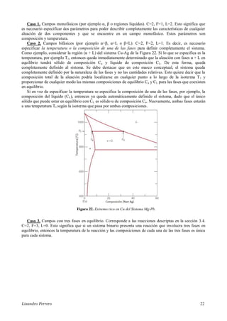 Lisandro Ferrero 22
Caso 1. Campos monofásicos (por ejemplo α, β o regiones líquidas). C=2, F=1, L=2. Esto significa que
es necesario especificar dos parámetros para poder describir completamente las características de cualquier
aleación de dos componentes y que se encuentre en un campo monofásico. Estos parámetros son
composición y temperatura.
Caso 2. Campos bifásicos (por ejemplo α+β, α+L o β+L). C=2, F=2, L=1. Es decir, es necesario
especificar la temperatura o la composición de una de las fases para definir completamente el sistema.
Como ejemplo, considerar la región (α + L) del sistema Cu-Ag de la Figura 22. Si lo que se especifica es la
temperatura, por ejemplo T1, entonces queda inmediatamente determinado que la aleación con fases α + L en
equilibrio tendrá sólido de composición Cα y líquido de composición CL. De esta forma, queda
completamente definido al sistema. Se debe destacar que en este marco conceptual, el sistema queda
completamente definido por la naturaleza de las fases y no las cantidades relativas. Esto quiere decir que la
composición total de la aleación podría localizarse en cualquier punto a lo largo de la isoterma T1 y
proporcionar de cualquier modo las mismas composiciones de equilibrio Cα y CL para las fases que coexisten
en equilibrio.
Si en vez de especificar la temperatura se especifica la composición de una de las fases, por ejemplo, la
composición del líquido (CL), entonces ya queda automáticamente definido el sistema, dado que el único
sólido que puede estar en equilibrio con CL es sólido α de composición Cα. Nuevamente, ambas fases estarán
a una temperatura T1 según la isoterma que pasa por ambas composiciones.
Figura 22. Extremo rico en Cu del Sistema Mg-Pb.
Caso 3. Campos con tres fases en equilibrio. Corresponde a las reacciones descriptas en la sección 3.4.
C=2, F=3, L=0. Esto significa que si un sistema binario presenta una reacción que involucra tres fases en
equilibrio, entonces la temperatura de la reacción y las composiciones de cada una de las tres fases es única
para cada sistema.
 