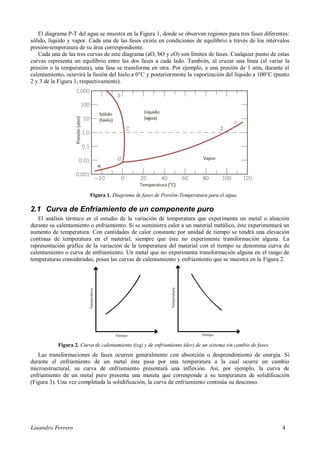 Lisandro Ferrero 4
El diagrama P-T del agua se muestra en la Figura 1, donde se observan regiones para tres fases diferentes:
sólido, líquido y vapor. Cada una de las fases existe en condiciones de equilibrio a través de los intervalos
presión-temperatura de su área correspondiente.
Cada una de las tres curvas de este diagrama (aO, bO y cO) son límites de fases. Cualquier punto de estas
curvas representa un equilibrio entre las dos fases a cada lado. También, al cruzar una línea (al variar la
presión o la temperatura), una fase se transforma en otra. Por ejemplo, a una presión de 1 atm, durante el
calentamiento, ocurrirá la fusión del hielo a 0°C y posteriormente la vaporización del líquido a 100°C (punto
2 y 3 de la Figura 1, respectivamente).
Figura 1. Diagrama de fases de Presión-Temperatura para el agua.
2.1 Curva de Enfriamiento de un componente puro
El análisis térmico es el estudio de la variación de temperatura que experimenta un metal o aleación
durante su calentamiento o enfriamiento. Si se suministra calor a un material metálico, éste experimentará un
aumento de temperatura. Con cantidades de calor constante por unidad de tiempo se tendrá una elevación
continua de temperatura en el material, siempre que éste no experimente transformación alguna. La
representación gráfica de la variación de la temperatura del material con el tiempo se denomina curva de
calentamiento o curva de enfriamiento. Un metal que no experimenta transformación alguna en el rango de
temperaturas consideradas, posee las curvas de calentamiento y enfriamiento que se muestra en la Figura 2.
Figura 2. Curva de calentamiento (izq) y de enfriamiento (der) de un sistema sin cambio de fases.
Las transformaciones de fases ocurren generalmente con absorción o desprendimiento de energía. Si
durante el enfriamiento de un metal éste pasa por una temperatura a la cual ocurre un cambio
microestructural, su curva de enfriamiento presentará una inflexión. Así, por ejemplo, la curva de
enfriamiento de un metal puro presenta una meseta que corresponde a su temperatura de solidificación
(Figura 3). Una vez completada la solidificación, la curva de enfriamiento continúa su descenso.
 