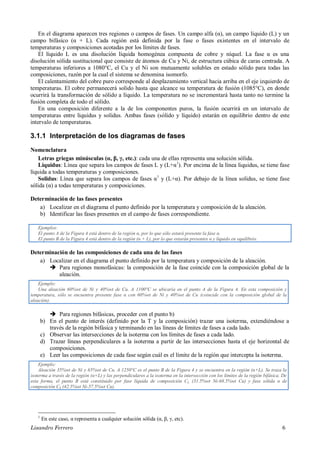 Lisandro Ferrero 6
En el diagrama aparecen tres regiones o campos de fases. Un campo alfa (α), un campo líquido (L) y un
campo bifásico (α + L). Cada región está definida por la fase o fases existentes en el intervalo de
temperaturas y composiciones acotadas por los límites de fases.
El líquido L es una disolución líquida homogénea compuesta de cobre y níquel. La fase α es una
disolución sólida sustitucional que consiste de átomos de Cu y Ni, de estructura cúbica de caras centrada. A
temperaturas inferiores a 1080°C, el Cu y el Ni son mutuamente solubles en estado sólido para todas las
composiciones, razón por la cual el sistema se denomina isomorfo.
El calentamiento del cobre puro corresponde al desplazamiento vertical hacia arriba en el eje izquierdo de
temperaturas. El cobre permanecerá solido hasta que alcance su temperatura de fusión (1085°C), en donde
ocurrirá la transformación de sólido a líquido. La temperatura no se incrementará hasta tanto no termine la
fusión completa de todo el sólido.
En una composición diferente a la de los componentes puros, la fusión ocurrirá en un intervalo de
temperaturas entre liquidus y solidus. Ambas fases (sólido y líquido) estarán en equilibrio dentro de este
intervalo de temperaturas.
3.1.1 Interpretación de los diagramas de fases
Nomenclatura
Letras griegas minúsculas (α, β, γ, etc.): cada una de ellas representa una solución sólida.
Liquidus: Línea que separa los campos de fases L y (L+α1
). Por encima de la línea liquidus, se tiene fase
líquida a todas temperaturas y composiciones.
Solidus: Línea que separa los campos de fases α1
y (L+α). Por debajo de la línea solidus, se tiene fase
sólida (α) a todas temperaturas y composiciones.
Determinación de las fases presentes
a) Localizar en el diagrama el punto definido por la temperatura y composición de la aleación.
b) Identificar las fases presentes en el campo de fases correspondiente.
Ejemplos:
El punto A de la Figura 4 está dentro de la región α, por lo que sólo estará presente la fase α.
El punto B de la Figura 4 está dentro de la región (α + L), por lo que estarán presentes α y líquido en equilibrio.
Determinación de las composiciones de cada una de las fases
a) Localizar en el diagrama el punto definido por la temperatura y composición de la aleación.
 Para regiones monofásicas: la composición de la fase coincide con la composición global de la
aleación.
 Para regiones bifásicas, proceder con el punto b)
b) En el punto de interés (definido por la T y la composición) trazar una isoterma, extendiéndose a
través de la región bifásica y terminando en las líneas de límites de fases a cada lado.
c) Observar las intersecciones de la isoterma con los límites de fases a cada lado.
d) Trazar líneas perpendiculares a la isoterma a partir de las intersecciones hasta el eje horizontal de
composiciones.
e) Leer las composiciones de cada fase según cuál es el límite de la región que intercepta la isoterma.
1
En este caso, α representa a cualquier solución sólida (α, β, γ, etc).
Ejemplo:
Una aleación 60%wt de Ni y 40%wt de Cu. A 1100°C se ubicaría en el punto A de la Figura 4. En esta composición y
temperatura, sólo se encuentra presente fase α con 60%wt de Ni y 40%wt de Cu (coincide con la composición global de la
aleación).
Ejemplo:
Aleación 35%wt de Ni y 65%wt de Cu. A 1250°C es el punto B de la Figura 4 y se encuentra en la región (α+L). Se traza la
isoterma a través de la región (α+L) y las perpendiculares a la isoterma en la intersección con los límites de la región bifásica. De
esta forma, el punto B está constituido por fase líquida de composición CL (31.5%wt Ni-68.5%wt Cu) y fase sólida α de
composición CS (42.5%wt Ni-57.5%wt Cu).
 