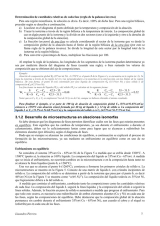 Lisandro Ferrero 7
Determinación de cantidades relativas de cada fase (regla de la palanca inversa)
Para una región monofásica, la solución es obvia. Es decir, 100% de dicha fase. Para una región bifásica,
proceder según se describe a continuación.
a) Localizar en el diagrama el punto definido por la temperatura y composición de la aleación.
b) Trazar la isoterma a través de la región bifásica a la temperatura de interés. La composición global de
cae en algún punto de la isoterma y la divide en dos sectores (uno a la izquierda y otro a la derecha de
la composición global de la aleación).
c) La fracción (en peso) de una fase se calcula considerando el sector de la isoterma que va desde la
composición global de la aleación hasta el límite de la región bifásica de la otra fase (por esto se
llama regla de la palanca inversa). Se divide la longitud de este sector por la longitud total de la
isoterma en la región bifásica.
d) Para convertir a porcentajes de fases, multiplicar las fracciones por 100.
Al emplear la regla de la palanca, las longitudes de los segmentos de la isoterma pueden determinarse ya
sea por medición directa del diagrama de fases (usando una regla), o bien restando los valores de
composición que se obtienen del eje de composiciones.
3.1.2 Desarrollo de microestructuras en aleaciones isomorfas
Se debe destacar que los diagramas de fases permiten identificar cuáles son las fases que estarán presentes
en equilibrio. Esto significa que los cambios de temperatura, ya sea durante el enfriamiento o durante el
calentamiento, deben ser lo suficientemente lentas como para lograr que se alcancen a redistribuir los
elementos aleantes (por difusión), según el diagrama de fases.
Dado que no siempre se alcanzan las condiciones de equilibrio, a continuación se explicará el proceso de
formación de las microestructuras, ya sea mediante un enfriamiento en equilibrio como en uno de no
equilibrio.
Enfriamiento en equilibrio
Se considera el sistema 35%wt Cu - 65%wt Ni de la Figura 5 a medida que se enfría desde 1300°C. A
1300°C (punto a), la aleación es 100% líquido. La composición del líquido es 35%wt Cu - 65%wt. A medida
que se inicia el enfriamiento, no ocurrirán cambios en la microestructura o en la composición hasta tanto no
se alcance la línea liquidus (punto b, a 1260°C).
Una vez que se alcanza el punto b (1260°C), comienza a formarse los primeros cristales de sólido α. La
microestructura se muestra en la Figura 5. Consiste de una matriz de líquido L con cristales incipientes de
sólido α. La composición del sólido α se determina a partir de la isoterma que pasa por el punto b, es decir
46%wt Ni (en la Figura 5 se muestra como “α(46 Ni)”). La composición del líquido todavía es 35%wt Ni,
que lógicamente difiere a la del sólido α.
A medida que continúa el enfriamiento, cambiarán tanto las composiciones como las cantidades relativas
de cada fase. La composición del líquido L seguirá la línea liquidus y la composición del sólido α seguirá la
línea solidus. Además, la fracción en peso de sólido α aumentará a medida que progresa el enfriamiento. Para
que todo esto ocurra, es necesario una redistribución de ambos elementos aleantes (Cu y Ni) en cada una de
las fases, según las composiciones de equilibrio. Debe destacarse que la composición global de la aleación
permanece sin cambio durante el enfriamiento 35%wt Cu - 65%wt Ni), aun cuando el cobre y el níquel se
redistribuyan en cada una de las fases.
Ejemplo:
Aleación de composición global C0 (35%wt de Ni). A 1250°C es el punto B de la Figura 4 y se encuentra en la región (α+L). Se
traza la isoterma a través de la región (α+L) y las perpendiculares a la isoterma en la intersección con los límites de la región
bifásica. De esta forma, el punto B está constituido por fase líquida de composición CL (31.5%wt Ni) y fase sólida α de
composición CS (42.5%wt Ni).
Las fracciones en masa del líquido (WL) y del sólido (Wα) se calculan de la siguiente forma:
0.68
31.542.5
3542.5
CC
CC
SR
S
W
Lα
0α
L 







 0.32
31.542.5
31.535
CC
CC
SR
R
W
L
L0











Notar que en C0, CL y Cα se emplearon %wt de Ni (y no de Cu), aunque se hubiese obtenido el mismo resultado.
Para finalizar el ejemplo, si se parte de 100 kg de aleación de composición global C0 (35%wtNi-65%wtCu)
entonces a 1250°C esta aleación estará formada por 68 kg de líquido L y 32 kg de sólido α. La composición del
líquido L es CL (31.5%wt Ni-68.5%wt Cu) y la composición del sólido α es CS (42.5%wt Ni-57.5%wt Cu).
 