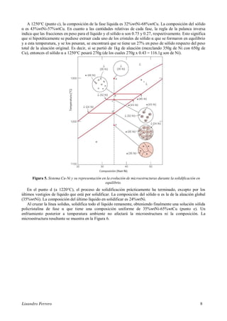 Lisandro Ferrero 8
A 1250°C (punto c), la composición de la fase líquida es 32%wtNi-68%wtCu. La composición del sólido
α es 43%wtNi-57%wtCu. En cuanto a las cantidades relativas de cada fase, la regla de la palanca inversa
indica que las fracciones en peso para el líquido y el sólido α son 0.73 y 0.27, respectivamente. Esto significa
que si hipotéticamente se pudiese extraer cada uno de los cristales de sólido α que se formaron en equilibrio
y a esta temperatura, y se los pesaran, se encontrará que se tiene un 27% en peso de sólido respecto del peso
total de la aleación original. Es decir, si se partió de 1kg de aleación (mezclando 350g de Ni con 650g de
Cu), entonces el sólido α a 1250°C pesará 270g (de los cuales 270g x 0.43 = 116.1g son de Ni).
Figura 5. Sistema Cu-Ni y su representación en la evolución de microestructuras durante la solidificación en
equilibrio.
En el punto d (a 1220°C), el proceso de solidificación prácticamente ha terminado, excepto por los
últimos vestigios de líquido que está por solidificar. La composición del sólido α es la de la aleación global
(35%wtNi). La composición del último líquido en solidificar es 24%wtNi.
Al cruzar la línea solidus, solidifica todo el líquido remanente, obteniendo finalmente una solución sólida
policristalina de fase α que tiene una composición uniforme de 35%wtNi-65%wtCu (punto e). Un
enfriamiento posterior a temperatura ambiente no afectará la microestructura ni la composición. La
microestructura resultante se muestra en la Figura 6.
 