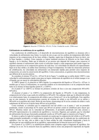 Lisandro Ferrero 9
Figura 6. Aleación C72500 (Cu, 10% Ni, 2% Sn). Unidad de escala: 25Micrones
Enfriamiento en condiciones de no equilibrio
Las condiciones de solidificación y el desarrollo de microestructuras de equilibrio se alcanzan sólo a
velocidades de enfriamiento muy lentas. La razón de esto es que con los cambios de temperatura debe haber
reajustes en las composiciones de las fases sólidas y líquidas, según rige el diagrama de fases (es decir, con
la línea liquidus y solidus). Estos reajustes se logran mediante procesos de difusión en las fases sólida,
líquida y en la interfase. Dado que la difusión es un proceso que depende del tiempo, para conservar el
equilibrio durante el enfriamiento debe existir el suficiente tiempo a cada temperatura para poder lograr los
reajustes necesarios en la composición química de cada fase. Las velocidades de difusión son especialmente
bajas en la fase sólida y en ambas fases disminuye al bajar la temperatura. En todas las situaciones prácticas
de solidificación, las velocidades de enfriamiento son demasiado rápidas para permitir estos reajustes de
composición, así como la conservación del equilibrio. Como consecuencia, se generan otras microestructuras
que difieren de la sección anterior.
Se considera el sistema 35%wt Cu - 65%wt Ni de la Figura 7 a medida que se enfría desde 1300°C a una
velocidad lo suficientemente rápido como para no lograr condiciones de equilibrio en el sólido (aunque si en
el líquido, por ser mayor la velocidad de difusión).
A 1300°C (punto a’), la aleación es 100% líquido. La composición del líquido es 35%wt Cu - 65%wt. A
medida que se inicia el enfriamiento, no ocurrirán cambios en la microestructura o en la composición hasta
tanto no se alcance la línea liquidus (punto b’, a 1260°C).
En el punto b’ (a 1260°C) se forman los primeros cristales de fase α con una composición 46%wtNi-
64%wtCu.
Al alcanzar el punto c’ (a 1240°C), la composición del líquido es 29%wtNi. A esta temperatura, la
composición de la fase α que acaba de solidificar es 40%wtNi. Sin embargo, dado que la difusión del sólido
α es relativamente lento, la composición del sólido α que se formó en b’ no se ha modificado. Esto significa
que en esta instancia, la microestructura consiste de cristales de sólido α con 46%wtNi en su núcleo y
40%wtNi en la periferia del cristal. Dicho de otra forma, el porcentaje de Ni en los cristales de sólido α varía
radialmente de 46%wt en el núcleo hasta 40%wt en la periferia.
Como resultado, se considera que la composición real del sólido α en el punto c’ será un promedio
ponderado, siendo el porcentaje de Ni menor que 46%wt (el primer cristal en solidificar) pero mayor que
40%wt. Mientras menor sea la velocidad de enfriamiento, el promedio ponderado será más cercano a
40%wtNi (aproximación a la condición de equilibrio) y viceversa. Digamos, por ejemplo, que la velocidad
de enfriamiento fue tal que el promedio ponderado resulta ser 42%wtNi según se muestra en la Figura 7.
Si ahora se aplica la regla de la palanca (teniendo en cuenta que la composición del sólido α es 42%wtNi
según promedio ponderado), se tendrá mayor proporción de líquido que lo indicado por las condiciones de
equilibrio. Una vez más, esto se debe a que la línea solidus ha sido virtualmente desplazada a hacia la
derecha por ser una solidificación de no equilibrio, representada por la línea de trazos en la Figura 7.
En el punto d’ (a 1220°C), la solidificación debería estar completa según el diagrama de equilibrio. Sin
embargo no es así. En la situación fuera de equilibrio, todavía existe una proporción importante de líquido
 