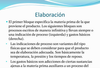 Elaboración
 El primer bloque especifica la materia prima de la que
proviene el producto. Los siguientes bloques son
procesos escritos de manera infinitiva y llevan siempre o
una indicación de proceso (izquierda) y gastos básicos
(derecha).
• Las indicaciones de proceso son variantes del tipo
físicas que se deben considerar para que el producto
sea de elaboración adecuada. Son básicamente la
temperatura, la presión y los tiempos de reposo.
• Los gastos básicos son adicciones de ciertas sustancias
ajenas a la materia prima auxiliares a un proceso del
 