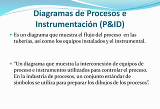 Diagramas de Procesos e
Instrumentación (P&ID)
 Es un diagrama que muestra el flujo del proceso en las
tuberías, así como los equipos instalados y el instrumental.
 “Un diagrama que muestra la interconexión de equipos de
proceso e instrumentos utilizados para controlar el proceso.
En la industria de procesos, un conjunto estándar de
símbolos se utiliza para preparar los dibujos de los procesos”.
 