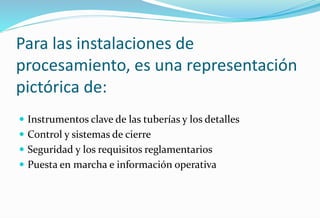Para las instalaciones de
procesamiento, es una representación
pictórica de:
 Instrumentos clave de las tuberías y los detalles
 Control y sistemas de cierre
 Seguridad y los requisitos reglamentarios
 Puesta en marcha e información operativa
 