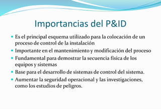 Importancias del P&ID
 Es el principal esquema utilizado para la colocación de un
proceso de control de la instalación
 Importante en el mantenimiento y modificación del proceso
 Fundamental para demostrar la secuencia física de los
equipos y sistemas
 Base para el desarrollo de sistemas de control del sistema.
 Aumentar la seguridad operacional y las investigaciones,
como los estudios de peligros.
 