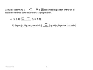 a) {5, 6, 7}  _________ {5, 6, 7, 8} b) {lagartijo, higuana, cocodrilo}  _____ {lagartijo, higuana, cocodrilo}  © copywriter Ejemplo: Determina si  o ambos símbolos puedan entrar en el  espacio en blanco para hacer cierta la proposición. 