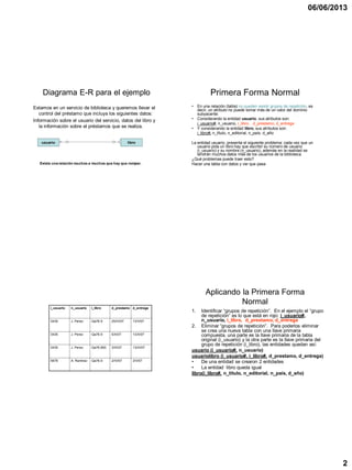 06/06/2013
2
Diagrama E-R para el ejemplo
Estamos en un servicio de biblioteca y queremos llevar el
control del préstamo que incluya los siguientes datos:
Información sobre el usuario del servicio, datos del libro y
la información sobre el préstamos que se realiza.
usuario libro
Existe una relación muchos a muchos que hay que romper.
Primera Forma Normal
• En una relación (tabla) no pueden existir grupos de repetición, es
decir, un atributo no puede tomar más de un valor del dominio
subyacente:
• Considerando la entidad usuario, sus atributos son:
i_usuario#, n_usuario, i_libro, d_prestamo, d_entrega
• Y considerando la entidad libro, sus atributos son:
i_libro#, n_título, n_editorial, n_país, d_año
La entidad usuario, presenta el siguiente problema: cada vez que un
usuario pida un libro hay que escribir su número de usuario
(i_usuario) y su nombre (n_usuario), además en la realidad se
tendrán muchos datos más de los usuarios de la biblioteca.
¿Qué problemas puede traer esto?
Hacer una tabla con datos y ver que pasa
i_usuario n_usuario i_libro d_prestamo d_entrega
3435 J. Perez Qa76.9 25/IV/07 13/V/07
3435 J. Perez Qa76.9 5/X/07 13/X/07
3435 J. Perez Qa76.893 3/III/07 13/III/07
5678 A. Ramírez Qa76.9 2/IV/07 3/V/07
Aplicando la Primera Forma
Normal
1. Identificar “grupos de repetición”. En el ejemplo el “grupo
de repetición” es lo que está en rojo: i_usuario#,
n_usuario, i_libro, d_prestamo, d_entrega
2. Eliminar “grupos de repetición”. Para poderlos eliminar
se crea una nueva tabla con una llave primaria
compuesta, una parte es la llave primaria de la tabla
original (i_usuario) y la otra parte es la llave primaria del
grupo de repetición (i_libro), las entidades quedan así:
usuario (i_usuario#, n_usuario)
usuariolibro (i_usuario#, i_libro#, d_prestamo, d_entrega)
• De una entidad se crearon 2 entidades
• La entidad libro queda igual
libro(i_libro#, n_título, n_editorial, n_país, d_año)
 