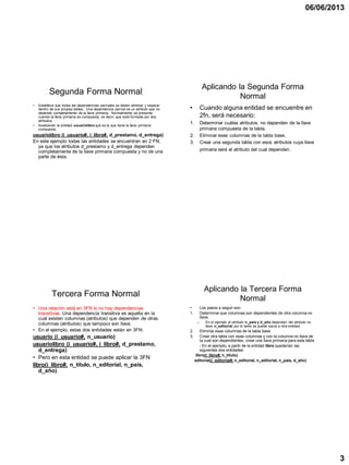 06/06/2013
3
Segunda Forma Normal
• Establece que todas las dependencias parciales se deben eliminar y separar
dentro de sus propias tablas. Una dependencia parcial es un atributo que no
depende completamente de la llave primaria. Normalmente se presenta
cuando la llave primaria es compuesta, es decir, que está formada por dos
atributos.
• Analizando la entidad usuariolibro que es la que tiene la llave primaria
compuesta:
usuariolibro (i_usuario#, i_libro#, d_prestamo, d_entrega)
En este ejemplo todas las entidades se encuentran en 2 FN,
ya que los atributos d_prestamo y d_entrega dependen
completamente de la llave primaria compuesta y no de una
parte de ésta.
Aplicando la Segunda Forma
Normal
• Cuando alguna entidad se encuentre en
2fn, será necesario:
1. Determinar cuáles atributos no dependen de la llave
primaria compuesta de la tabla.
2. Eliminar esas columnas de la tabla base.
3. Crear una segunda tabla con esos atributos cuya llave
primaria será el atributo del cual dependen.
Tercera Forma Normal
• Una relación está en 3FN si no hay dependencias
transitivas. Una dependencia transitiva es aquella en la
cual existen columnas (atributos) que dependen de otras
columnas (atributos) que tampoco son llave.
• En el ejemplo, estas dos entidades están en 3FN:
usuario (i_usuario#, n_usuario)
usuariolibro (i_usuario#, i_libro#, d_prestamo,
d_entrega)
• Pero en esta entidad se puede aplicar la 3FN
libro(i_libro#, n_título, n_editorial, n_país,
d_año)
Aplicando la Tercera Forma
Normal
• Los pasos a seguir son:
1. Determinar que columnas son dependientes de otra columna no
llave.
– En el ejemplo el atributo n_pais y d_año dependen del atributo no
llave n_editorial, por lo tanto se puede sacar a otra entidad.
2. Eliminar esas columnas de la tabla base
3. Crear otra tabla con esas columnas y con la columna no llave de
la cual son dependientes, crear una llave primaria para esta tabla.
- En el ejemplo, a partir de la entidad libro quedarían las
siguientes dos entidades:
libro(i_libro#, n_título)
editorial(i_editorial#, n_editorial, n_editorial, n_país, d_año)
 