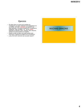 06/06/2013
6
Ejercicio
• Se desea llevar el control de los trabajos de
investigación que están realizando los investigadores de
un instituto. De cada investigador se requieren sus
datos generales, sus grados académicos, su experiencia
profesional, lugar de trabajo, etc. De los trabajos
realizados se requiere, título, autor(es), tema, resumen,
revista en la que se publicó y/o congreso.
• Diseñar la base de datos que puede guardar esta
información, siguiendo las reglas de la normalización.
• ¿Hay información adicional que se pueda requerir?
MUCHAS GRACIAS
 