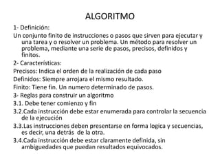 ALGORITMO
1- Definición:
Un conjunto finito de instrucciones o pasos que sirven para ejecutar y
una tarea y o resolver un problema. Un método para resolver un
problema, mediante una serie de pasos, precisos, definidos y
finitos.
2- Características:
Precisos: Indica el orden de la realización de cada paso
Definidos: Siempre arrojara el mismo resultado.
Finito: Tiene fin. Un numero determinado de pasos.
3- Reglas para construir un algoritmo
3.1. Debe tener comienzo y fin
3.2.Cada instrucción debe estar enumerada para controlar la secuencia
de la ejecución
3.3.Las instrucciones deben presentarse en forma logica y secuencias,
es decir, una detrás de la otra.
3.4.Cada instrucción debe estar claramente definida, sin
ambiguedades que puedan resultados equivocados.
 