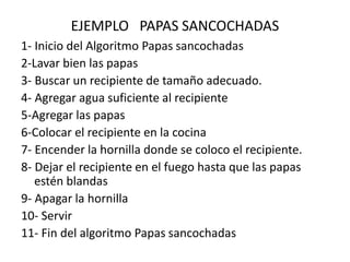 EJEMPLO PAPAS SANCOCHADAS
1- Inicio del Algoritmo Papas sancochadas
2-Lavar bien las papas
3- Buscar un recipiente de tamaño adecuado.
4- Agregar agua suficiente al recipiente
5-Agregar las papas
6-Colocar el recipiente en la cocina
7- Encender la hornilla donde se coloco el recipiente.
8- Dejar el recipiente en el fuego hasta que las papas
estén blandas
9- Apagar la hornilla
10- Servir
11- Fin del algoritmo Papas sancochadas
 