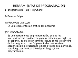 HERRAMIENTAS DE PROGRAMACION
1- Diagramas de Flujo (FlowChart)
2- Pseudocódigo
DIAGRAMAS DE FLUJO
Es una representación gráfica del algoritmo
PSEUDOCODIGO:
Es una herramienta de programación, en que las
instrucciones se escriben en palabras similares al ingles, o
al español, que facilitan tanto la lectura como la escritura
de los programas. Un código estándar para realizar
secuencias de instrucciones lógicas a través de algoritmos,
para luego ser llevadas a cualquier lenguaje de
programación.
 