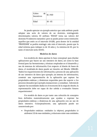 11
Cobro de
Incentivos
SI / NO
Edad 16 - 65
Se puede apreciar en ejemplo anterior que cada atributo puede
adoptar una serie de valores de un dominio, restringiendo
determinados valores. El atributo "EDAD" toma sus valores del
dominio N (números naturales) pero se puede poner como restricción
aquellos que estén en el intervalo (0-120), pero dentro de la entidad
"PROFESOR" se podría restringir aún más el intervalo, puesto que la
edad mínima para trabajar es de 16 años y la máxima de 65, por lo
tanto el intervalo sería (16-65).
Modelos de datos
Los modelos de datos aportan la base conceptual para diseñar
aplicaciones que hacen un uso intensivo de datos, así como la base
formal para las herramientas y técnicas empleadas en el desarrollo y
uso de sistemas de información. Con respecto al diseño de bases de
datos, el modelado de datos puede ser descrito así (Brodie 1984:20):
"dados los requerimientos de información y proceso de una aplicación
de uso intensivo de datos (por ejemplo, un sistema de información),
construir una representación de la aplicación que capture las
propiedades estáticas y dinámicas requeridas para dar soporte a los
procesos deseados (por ejemplo,transacciones y consultas). Además de
capturar las necesidades dadas en el momento de la etapa de diseño, la
representación debe ser capaz de dar cabida a eventuales futuros
requerimientos".
Un modelo de datos es por tanto una colección de conceptos
bien definidos matemáticamente que ayudan a expresar las
propiedades estáticas y dinámicas de una aplicación con un uso de
datos intensivo. Conceptualmente, una aplicación puede ser
caracterizada por:
 Propiedades estáticas: entidades (u objetos), propiedades (o
atributos) 12 de esas entidades, y relaciones entre esas entidades.
 
