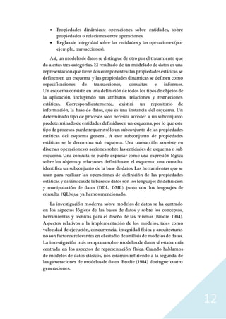 12
 Propiedades dinámicas: operaciones sobre entidades, sobre
propiedades o relaciones entre operaciones.
 Reglas de integridad sobre las entidades y las operaciones (por
ejemplo, transacciones).
Así, un modelo de datos se distingue de otro por el tratamiento que
da a estas tres categorías. El resultado de un modelado de datos es una
representación que tiene dos componentes: las propiedadesestáticas se
definen en un esquema y las propiedades dinámicas se definen como
especificaciones de transacciones, consultas e informes.
Un esquema consiste en una definición de todos los tipos de objetos de
la aplicación, incluyendo sus atributos, relaciones y restricciones
estáticas. Correspondientemente, existirá un repositorio de
información, la base de datos, que es una instancia del esquema. Un
determinado tipo de procesos sólo necesita acceder a un subconjunto
predeterminado de entidades definidas en un esquema, por lo que este
tipo de procesos puede requerir sólo un subconjunto delas propiedades
estáticas del esquema general. A este subconjunto de propiedades
estáticas se le denomina sub esquema. Una transacción consiste en
diversas operaciones o acciones sobre las entidades de esquema o sub
esquema. Una consulta se puede expresar como una expresión lógica
sobre los objetos y relaciones definidos en el esquema; una consulta
identifica un subconjunto de la base de datos. Las herramientas que se
usan para realizar las operaciones de definición de las propiedades
estáticas y dinámicas de la base de datos son los lenguajes de definición
y manipulación de datos (DDL, DML), junto con los lenguajes de
consulta (QL) que ya hemos mencionado.
La investigación moderna sobre modelos de datos se ha centrado
en los aspectos lógicos de las bases de datos y sobre los conceptos,
herramientas y técnicas para el diseño de las mismas (Brodie 1984).
Aspectos relativos a la implementación de los modelos, tales como
velocidad de ejecución, concurrencia, integridad física y arquitecturas
no son factores relevantes en el estadio de análisis de modelos de datos.
La investigación más temprana sobre modelos de datos sí estaba más
centrada en los aspectos de representación física. Cuando hablamos
de modelos de datos clásicos, nos estamos refiriendo a la segunda de
las generaciones de modelos de datos. Brodie (1984) distingue cuatro
generaciones:
 