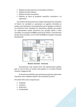 13
 Modelos de datos primitivos (orientados al fichero).
 Modelos de datos clásicos.
 Modelos de datos semánticos.
 Modelos de datos de propósito específico (orientados a la
aplicación).
Los modelos de datos primitivos estaban absolutamente orientados
al fichero: las entidades se representan en registros (divididos en
campos, que representan sus propiedades), que se agrupan en ficheros.
Las relaciones entre entidades son únicamente aquellas que pueden
ser representadas usando directorios, por ejemplo índices y listas
invertidas. Un ejemplo de DBMS comercial de fichero, concretamente
del tipo "lista invertida", es el CA-DATACOMB de Computer Associates
International.
Modelo Entidad - Relación
Generalmente todo modelo tiene una representación gráfica,
para el caso de datos el modelo más popular es el modelo entidad-
relación o diagrama E/R.
Se denominaasí debido a que precisamente permite representar
relaciones entre entidades (objetivo del modelado de datos).
El modelo debe estar compuesto por:
 Entidades
 Atributos
 Relaciones
 Cardinalidad
 