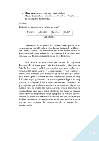 15
 Llave candidata: es una súper llave mínima
 Llave primaria: la seleccionada para identificar a los elementos
de un conjunto de entidades.
Ejemplo:
Teniendo los atributos de la entidad "persona"
Nombre Dirección Teléfono CURP
Conclusión:
El desarrollo de un Sistema de Información comprende varios
componentes o pasos llevados a cabo durante la etapa del análisis, el
cual ayuda a traducir las necesidades del cliente en un modelo de
Sistema que utiliza uno más de los componentes: Software, hardware,
personas, base de datos, documentación y procedimientos.
Estas técnicas se caracterizan por su uso de diagramas:
diagramas de estructura para el diseño estructurado y diagramas de
flujo de datos para el análisis estructurado, tanto para ayudar en la
comunicación entre usuarios y desarrolladores, y para mejorar el
análisis de la disciplina y del diseñador. El flujo de datos y el control
de la burbuja para el almacén de datos de la burbuja pueden ser muy
difíciles de seguir y el número de burbujas pueden llegar a ser muy
grandes. Un enfoquees definirprimero los eventos del mundo exterior
que requieren que el sistema reaccione, a continuación, asignar una
burbuja para ese evento, las burbujas que necesitan interactuar se
conectan luego hasta que se defina el sistema. Esto puede ser bastante
abrumador y así las burbujas suelen agruparse en burbujas de nivel
superior. Se necesitan los Diccionario de datos para describir los flujos
de datos y de mando como también se necesita una especificación de
proceso para capturar la información de la transacción /
transformación.
 