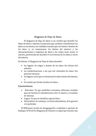 4
Diagrama de Flujo de Datos
El diagrama de flujo de datos es un modelo que describe los
flujos de datos o tuberías, los procesos que cambian o transforman los
datos en un sistema, las entidades externas que son fuente o destino de
los datos (y en consecuencia los límites del sistema) y los
almacenamientos o depósitos de datos a los cuales tiene acceso el
sistema, permitiendo así describir el movimiento de los datos a través
del sistema.
En síntesis, el Diagrama de Flujo de Datos describe:
 los lugares de origen y destino de los datos (los límites del
sistema),
 las transformaciones a las que son sometidos los datos (los
procesos internos),
 los lugares en los que se almacenan los datos dentro del sistema,
y
 los canales por donde circulan los datos.
Características:
 Relevante: Ya que posibilitar comunicar diferentes modelos
para así facilitar el entendimiento entre el usuario y el analista
de sistemas.
 Lógico: Ya que no identifica soporte físico.
 Descendente: Se construye en forma descendente, de lo general
a lo particular.
El DFD posee niveles de desagregación o explosión o apertura de
burbujas. El Nivel 0 o Diagrama de Contexto es aquel que muestra una
 