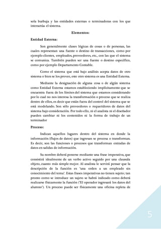 5
sola burbuja y las entidades externas o terminadoras con los que
interactúa el sistema.
Elementos:
Entidad Externa:
Son generalmente clases lógicas de cosas o de personas, las
cuales representan una fuente o destino de transacciones, como por
ejemplo clientes, empleados, proveedores, etc., con las que el sistema
se comunica. También pueden ser una fuente o destino específico,
como por ejemplo Departamento Contable.
Como el sistema que está bajo análisis acepta datos de otro
sistema o bien se los provee, este otro sistema es una Entidad Externa.
Mediante la designación de alguna cosa o de algún sistema
como Entidad Externa estamos estableciendo implícitamente que se
encuentra fuera de los límites del sistema que estamos considerando
por lo cual no nos interesa la transformación o proceso que se realiza
dentro de ellos, es decir que están fuera del control del sistema que se
está modelando. Son sólo proveedores o requeridores de datos del
sistema bajo consideración. Por todo ello, ni el analista ni el diseñador
pueden cambiar ni los contenidos ni la forma de trabajo de un
terminador
Proceso:
Indican aquellos lugares dentro del sistema en donde la
información (flujos de datos) que ingresan se procesa o transforman.
Es decir, son las funciones o procesos que transforman entradas de
datos en salidas de información.
Su nombre deberá ponerse mediante una frase imperativa, que
consistirá idealmente de un verbo activo seguido por una clausula
objeto, cuanto más simple mejor. Al analista le servirá pensar que la
descripción de la función es "una orden a un empleado sin
conocimiento del tema". Estas frases imperativas no tienen sujeto; tan
pronto como se introduce un sujeto se habrá indicado como deberá
realizarse físicamente la función ("El operador ingresará los datos del
alumno"). Un proceso puede ser físicamente una oficina repleta de
 