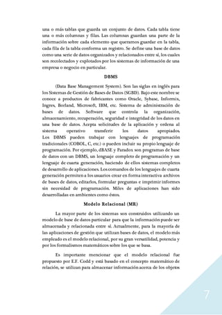7
una o más tablas que guarda un conjunto de datos. Cada tabla tiene
una o más columnas y filas. Las columnas guardan una parte de la
información sobre cada elemento que queramos guardar en la tabla,
cada fila de la tabla conforma un registro. Se define una base de datos
como una serie de datos organizados y relacionados entre sí, los cuales
son recolectados y explotados por los sistemas de información de una
empresa o negocio en particular.
DBMS
(Data Base Management System). Son las siglas en inglés para
los Sistemas de Gestión de Bases de Datos (SGBD). Bajo este nombre se
conoce a productos de fabricantes como Oracle, Sybase, Informix,
Ingres, Borland, Microsoft, IBM, etc. Sistema de administración de
bases de datos. Software que controla la organización,
almacenamiento, recuperación, seguridad e integridad de los datos en
una base de datos. Acepta solicitudes de la aplicación y ordena al
sistema operativo transferir los datos apropiados.
Los DBMS pueden trabajar con lenguajes de programación
tradicionales (COBOL, C, etc.) o pueden incluir su propio lenguaje de
programación. Por ejemplo, dBASE y Paradox son programas de base
de datos con un DBMS, un lenguaje completo de programación y un
lenguaje de cuarta generación, haciendo de ellos sistemas completos
de desarrollo de aplicaciones. Los comandos de los lenguajes de cuarta
generación permiten a los usuarios crear en formainteractiva archivos
de bases de datos, editarlos, formular preguntas e imprimir informes
sin necesidad de programación. Miles de aplicaciones han sido
desarrolladas en ambientes como éstos.
Modelo Relacional (MR)
La mayor parte de los sistemas son construidos utilizando un
modelo de base de datos particular para que la información puede ser
almacenada y relacionada entre sí. Actualmente, para la mayoría de
las aplicaciones de gestión que utilizan bases de datos, el modelo más
empleado es el modelo relacional, por su gran versatilidad, potencia y
por los formalismos matemáticos sobre los que se basa.
Es importante mencionar que el modelo relacional fue
propuesto por E.F. Codd y está basado en el concepto matemático de
relación, se utilizan para almacenar información acerca de los objetos
 