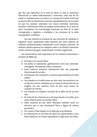 8
que hay que especificar en la base de datos, el cual se representa
físicamente en tablas bidimensional o relaciones, cada una de las
cuales se implanta como un archivo. La ventaja del modelo relacional
es que los datos se almacenan, al menos conceptualmente, de un modo
en que los usuarios entienden con mayor facilidad. Asimismo,
mantiene información sobre las propias características de la base de
datos (metadatos). En terminología relacional las filas de la tabla
corresponden a registros o entidades y las columnas de la tabla
corresponden a atributos.
Así, una relación se compone de una colección de entidades (o
registros) cuyos propietarios están descritos por cierto número de
atributos predeterminados implantados como campos. Además, los
atributos pueden aparecer en cualquier orden y la relación continuará
siendo exactamente igual, transmitiendo el mismo significado.
Las características más importantes de los modelos relacionales o
modelos de BDR son:
 Se basan en el uso de tablas.
 Las tablas se representan gráficamente como una estructura
rectangular formadas por filas y columnas.
 Cada columna almacena información sobe una propiedad
determinada de la tabla.
 La filaposee una ocurrencia o relación representada por la tabla
(tupla).
 Las entradas en la tabla tienen un solo valor (son atómicos); no
se admiten valores múltiples, por lo tanto la intersección de un
renglón con una columna tiene un solo valor, nunca un
conjunto de valores.
 Las entradas en cualquier columna de la tabla son de un solo
tipo.
 El orden de las columnas no es de importancia en la tabla, pero
cada columna posee un nombre único.
 Cada columna de una tabla (llamados atributo) tiene un
dominio, que es una descripción física y lógica de valores
permitidos.
 No existen 2 filas (tuplas) en la tabla que sean idénticas.
 La información en las bases de datos son representados como
datos explícitos, no existen apuntadores o ligas entre las tablas.
 
