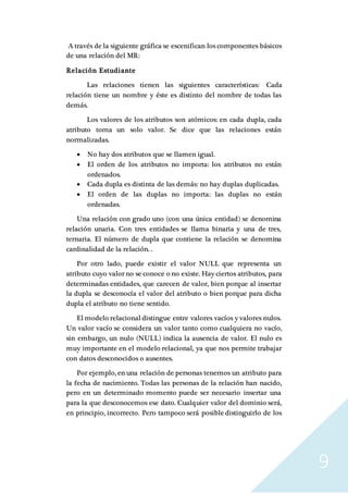 9
A través de la siguiente gráfica se escenifican los componentes básicos
de una relación del MR:
Relación Estudiante
Las relaciones tienen las siguientes características: Cada
relación tiene un nombre y éste es distinto del nombre de todas las
demás.
Los valores de los atributos son atómicos: en cada dupla, cada
atributo toma un solo valor. Se dice que las relaciones están
normalizadas.
 No hay dos atributos que se llamen igual.
 El orden de los atributos no importa: los atributos no están
ordenados.
 Cada dupla es distinta de las demás: no hay duplas duplicadas.
 El orden de las duplas no importa: las duplas no están
ordenadas.
Una relación con grado uno (con una única entidad) se denomina
relación unaria. Con tres entidades se llama binaria y una de tres,
ternaria. El número de dupla que contiene la relación se denomina
cardinalidad de la relación. .
Por otro lado, puede existir el valor NULL que representa un
atributo cuyo valor no se conoce o no existe. Hay ciertos atributos, para
determinadas entidades, que carecen de valor, bien porque al insertar
la dupla se desconocía el valor del atributo o bien porque para dicha
dupla el atributo no tiene sentido.
El modelo relacional distingue entre valores vacíos y valores nulos.
Un valor vacío se considera un valor tanto como cualquiera no vacío,
sin embargo, un nulo (NULL) indica la ausencia de valor. El nulo es
muy importante en el modelo relacional, ya que nos permite trabajar
con datos desconocidos o ausentes.
Por ejemplo, en una relación de personas tenemos un atributo para
la fecha de nacimiento. Todas las personas de la relación han nacido,
pero en un determinado momento puede ser necesario insertar una
para la que desconocemos ese dato. Cualquier valor del dominio será,
en principio, incorrecto. Pero tampoco será posible distinguirlo de los
 
