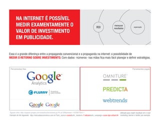 ROI

                   NA INTERNET É POSSÍVEL MEDIR EXAMENTAMENTE O VALOR DE INVESTIMENTO EM PUBLICIDADE.

                   Essa é a grande diferença entre a propaganda convencional e a propaganda na internet: a possibilidade de MEDIR O RETORNO SOBRE INVESTIMENTO. Com dados -
                   números- nas mãos ﬁca mais fácil planejar e deﬁnir estratégias.

                   Taguear links: http://support.google.com/analytics/bin/answer.py?hl=pt-BR&answer=1033867&rd=1

                   Exemplo de link tagueado: http://mercadoecommerce.com.br/?utm_source=curso&utm_medium=7-edicao&utm_campaign=curso-loja-virtual-bh

                   Utilizado para medir resultado em e-mail marketing, banner e twitter por exemplo.




Ferramentas free                                                                                                                                        Ferramentas pagas




                             Analytics
                             para mobile.
 