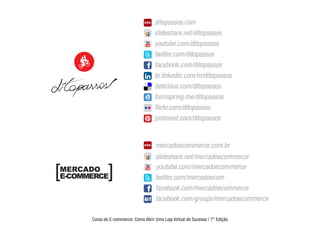 DITOPASSOS

                 http://www.ditopassos.com/blog
                 http://www.slideshare.net/ditopassos
                 http://www.youtube.com/ditopassos
                 https://twitter.com/ditopassos
                 https://www.facebook.com/ditopassos
                 http://br.linkedin.com/in/ditopassos
                 http://delicious.com/ditopassos
                 http://www.formspring.me/ditopassos
                 http://www.ﬂickr.com/photos/ditopassos
                 http://pinterest.com/ditopassos

                 [MERCADO E-COMMERCE]

                 http://www.mercadoecommerce.com.br
                 http://www.slideshare.net/mercadoecommerce
                 http://www.youtube.com/mercadoecommerce
                 https://twitter.com/mercadoecom
                 https://www.facebook.com/mercadoecommerce
                 https://www.facebook.com/groups/mercadoecommerce
                 [Mercado E-commerce]
                 Curso de E-commerce: Como Abrir Uma Loja Virtual de Sucesso | 7º Edição




mercadoecommerce.com.br
slideshare.net/mercadoecommerce
youtube.com/mercadoecommerce
twitter.com/mercadoecom
facebook.com/mercadoecommerce
facebook.com/groups/mercadoecommerce
 