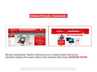Não faça o cliente pensar. Trabalhe o máximo para criar um sistema simples e fácil de usar.
                                                        Faça testes. Pergunte. Filme usuário. Observe. Teste novamente. Mude. Evolua.

                                                        DESIGN NÃO TEM FIM.

                                                        Palestra gravada com pouco mais de uma hora recheada de dicas para melhorar design e usabilidade em e-commerce:

                                                        http://www.mercadoecommerce.com.br/loja-virtual-e-commerce-40-dicas-para-aumento-de-40-da-conversao-em-vendas/


                                                        DESIGN INTERAÇÃO. USABILIDADE.




Palestra gravada com pouco mais de uma hora recheada de dicas para melhorar design e usabilidade em e-commerce:
 