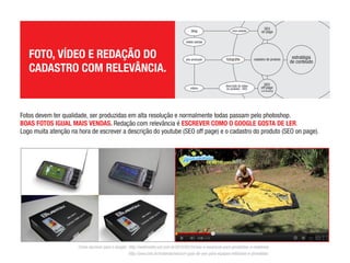 FOTO, VÍDEO E REDAÇÃO DO CADASTRO COM RELEVÂNCIA.
Fotos devem ter qualidade, ser produzidas em alta resolução e normalmente todas

passam pelo photoshop.
BOAS FOTOS IGUAL MAIS VENDAS. Redação com relevância é ESCREVER COMO O GOOGLE

GOSTA DE LER.
Logo muita atenção na hora de escrever a descrição do youtube (SEO off page) e o cadastro do produto (SEO on page).

Como escrever para o Google:
http://webinsider.uol.com.br/2010/02/24/seo-e-essencial-para-jornalistas-e-redatores/
http://yow.com.br/materias/seo/um-guia-de-seo-para-equipes-editoriais-e-jornalistas
 