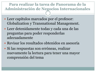 Para realizar la tarea de Panorama de la Administración de Negocios InternacionalesLeer capítulos marcados por el profesor: Globalization y Transnational Management.Leer detenidamente todas y cada una de las preguntas para poder responderlas adecuadamenteRevisar los resultados obtenidos en asesoríaSi las respuestas son erróneas, realizar nuevamente la lectura para tener una mayor comprensión del tema