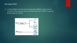 Red Digital RDSI
 La Red Digital de Servicios Integrados (RDSI) nació con la
vocación de superar los inconvenientes de la RTB, lo que sin
duda logró en parte.
 