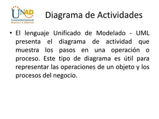 Diagrama de Actividades
• El lenguaje Unificado de Modelado - UML
presenta el diagrama de actividad que
muestra los pasos en una operación o
proceso. Este tipo de diagrama es útil para
representar las operaciones de un objeto y los
procesos del negocio.