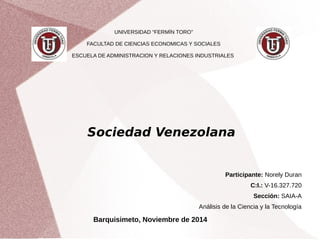 UNIVERSIDAD “FERMÍN TORO” 
FACULTAD DE CIENCIAS ECONOMICAS Y SOCIALES 
ESCUELA DE ADMINISTRACION Y RELACIONES INDUSTRIALES 
Sociedad Venezolana 
Participante: Norely Duran 
C:I.: V-16.327.720 
Sección: SAIA-A 
Análisis de la Ciencia y la Tecnología 
Barquisimeto, Noviembre de 2014 
 