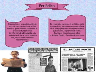 Periódico
El periódico es una publicación de
periodicidad constante de ahí su
nombre, generalmente diaria con el
propósito fundamental
de informar objetivamente a la
ciudadanía de los acontecimientos
más importantes sucedidos
recientemente
En resumidas cuentas, el periódico es lo
que queda en nuestras manos después de
tirar a la papelera los múltiples folletos
publicitarios, suplementos varios,
fascículos coleccionables sobre
el Antiguo Egipto y figuritas de porcelana
 