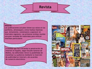Revista
Historia
Las publicaciones actuales tienen sus raíces en los
panfletos, almanaques y otras hojitas impresas
que, lentamente, comenzaron a aparecer en
intervalos regulares. Las primeras revistas reunían
una gran variedad de materiales para enfocar
intereses particulares
A medida que fue creciendo la penetración de
internet en España, según Estudio General de
Medios, las editoriales vieron la posibilidad de
monetizar su audiencia mediante la inserción
de publicidad en Internet y de acuerdos
de comercio electrónico
 