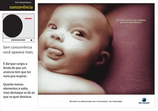 Prof. Daniel Branco




Sem concorrência
você aparece mais.


É daí que surgiu a
lenda de que um
anúncio tem que ter
nariz pra respirar.

Quanto menos
elementos à volta,
mais destaque se dá ao
que se quer destacar.
 