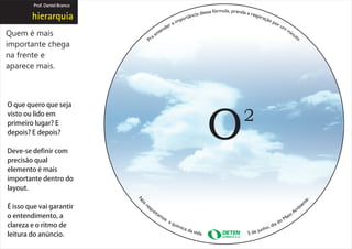 Prof. Daniel Branco




Quem é mais
importante chega
na frente e
aparece mais.



O que quero que seja
visto ou lido em
primeiro lugar? E
depois? E depois?

Deve-se definir com
precisão qual
elemento é mais
importante dentro do
layout.

É isso que vai garantir
o entendimento, a
clareza e o ritmo de
leitura do anúncio.
 