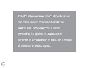 Todos los trabajos de maquetación, deben llevar una
guía a través de una estructura estudiada y de
tamaños fijos. Para ello usamos, la retícula
compositiva, que consiste en una guía en los
elementos de la maquetación en papel, con la finalidad
de conseguir, un orden y estética.
 