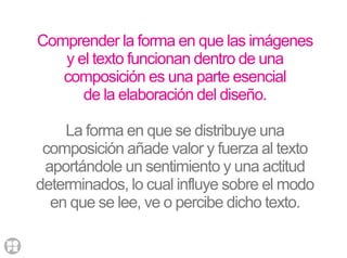 Comprender la forma en que las imágenes
y el texto funcionan dentro de una
composición es una parte esencial
de la elaboración del diseño.
La forma en que se distribuye una
composición añade valor y fuerza al texto
aportándole un sentimiento y una actitud
determinados, lo cual influye sobre el modo
en que se lee, ve o percibe dicho texto.
 