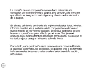 La creación de una composición no solo hace referencia a la
colocación del texto dentro de la página, sino también, a la forma en
que el texto se integra con las imágenes y el resto de los elementos
de la página.
En el caso del diseño destinado a la impresión (folletos libros, revistas,
informes anuales, etc.), las bases de la composición se derivan en
buena medida de los valores estéticos. El objetivo tradicional de una
buena composición es guiar al lector por el texto. El objeto o el
producto en sí mismos también afectan la composición, puesto que el
contenido ejerce una gran influencia sobre la forma.
Por lo tanto, cada publicación debe tratarse de una manera diferente,
al igual que las revistas, los periódicos, las páginas web o los formatos
tridimensionales (envases o sistemas de orientación e información,
por ejemplo)
 